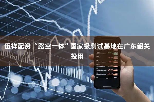 伍祥配资 “路空一体”国家级测试基地在广东韶关投用