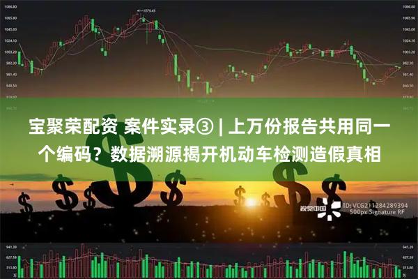 宝聚荣配资 案件实录③ | 上万份报告共用同一个编码？数据溯源揭开机动车检测造假真相