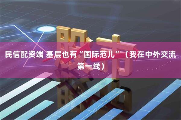 民信配资端 基层也有“国际范儿”（我在中外交流第一线）