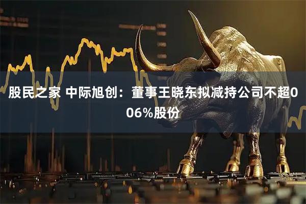股民之家 中际旭创：董事王晓东拟减持公司不超006%股份