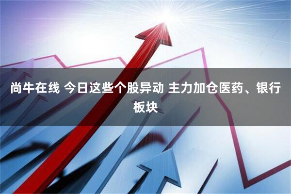 尚牛在线 今日这些个股异动 主力加仓医药、银行板块