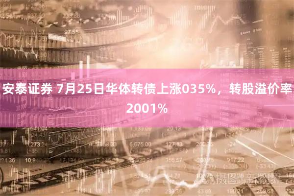 安泰证券 7月25日华体转债上涨035%，转股溢价率2001%