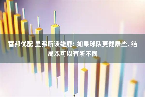 富邦优配 里弗斯谈雄鹿: 如果球队更健康些, 结局本可以有所不同
