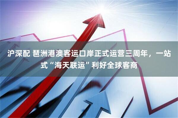 沪深配 琶洲港澳客运口岸正式运营三周年，一站式“海天联运”利好全球客商