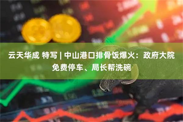云天华成 特写 | 中山港口排骨饭爆火：政府大院免费停车、局长帮洗碗