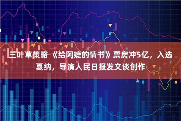 三叶草策略 《给阿嬷的情书》票房冲5亿，入选戛纳，导演人民日报发文谈创作