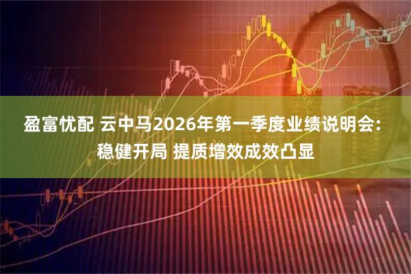 盈富忧配 云中马2026年第一季度业绩说明会: 稳健开局 提质增效成效凸显