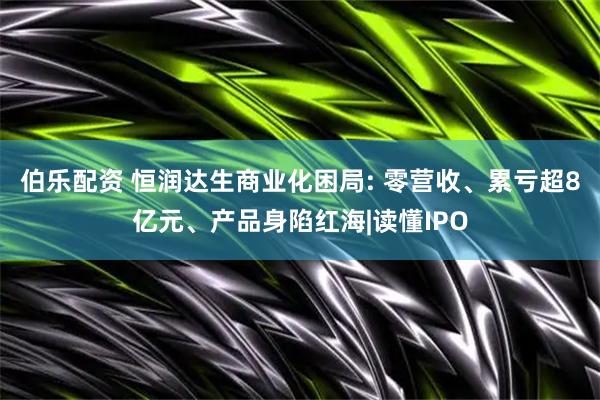 伯乐配资 恒润达生商业化困局: 零营收、累亏超8亿元、产品身陷红海|读懂IPO