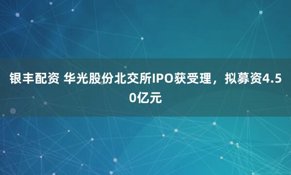 银丰配资 华光股份北交所IPO获受理，拟募资4.50亿元
