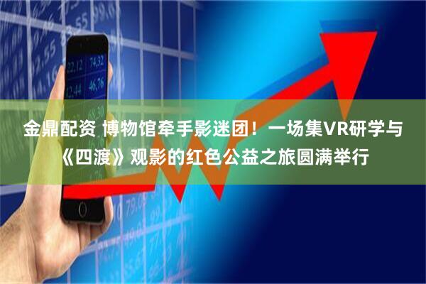 金鼎配资 博物馆牵手影迷团！一场集VR研学与《四渡》观影的红色公益之旅圆满举行