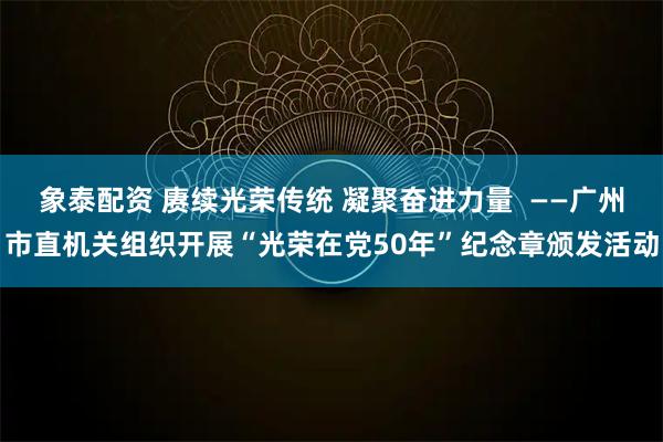 象泰配资 赓续光荣传统 凝聚奋进力量  ——广州市直机关组织开展“光荣在党50年”纪念章颁发活动